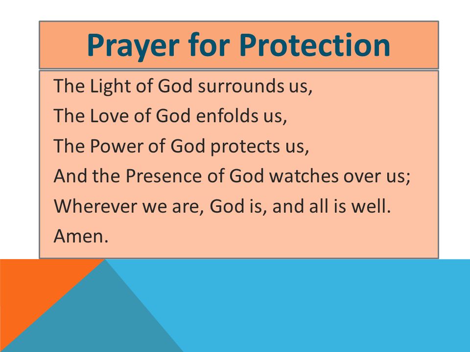 Prayer for Protection The Light of God surrounds us, The Love of God enfolds us, The Power of God protects us, And the Presence of God watches over us; Wherever we are, God is, and all is well.