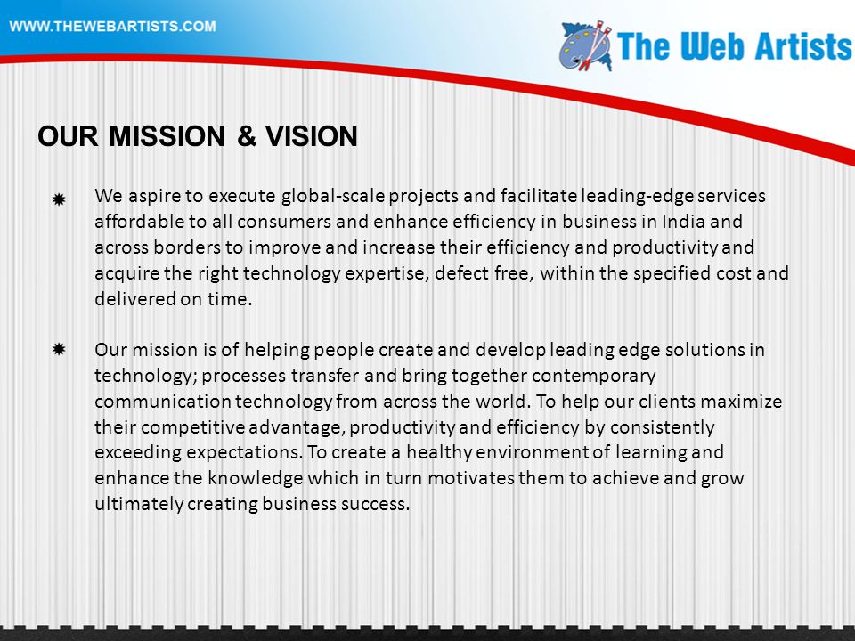 OUR MISSION & VISION We aspire to execute global-scale projects and facilitate leading-edge services affordable to all consumers and enhance efficiency in business in India and across borders to improve and increase their efficiency and productivity and acquire the right technology expertise, defect free, within the specified cost and delivered on time.