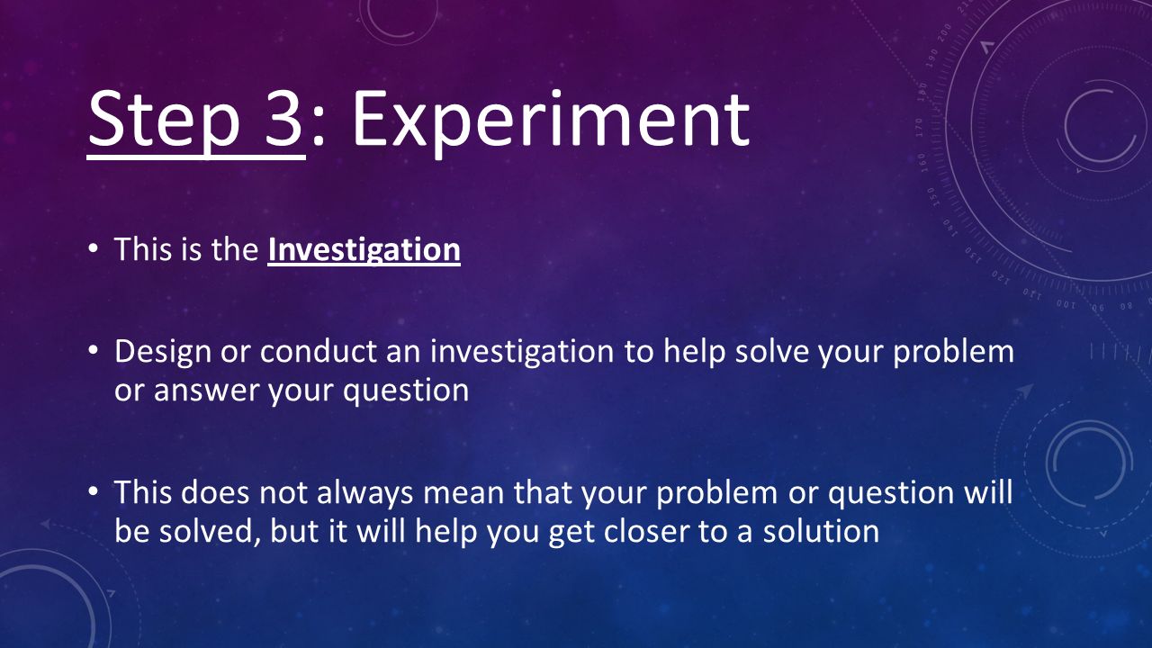 Step 3: Experiment This is the Investigation Design or conduct an investigation to help solve your problem or answer your question This does not always mean that your problem or question will be solved, but it will help you get closer to a solution