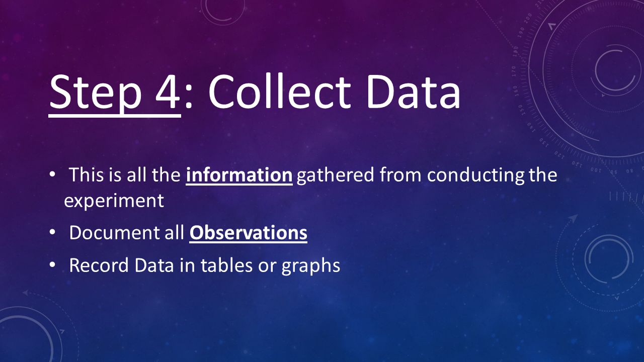 Step 4: Collect Data This is all the information gathered from conducting the experiment Document all Observations Record Data in tables or graphs