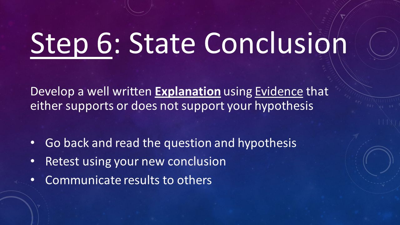Step 6: State Conclusion Develop a well written Explanation using Evidence that either supports or does not support your hypothesis Go back and read the question and hypothesis Retest using your new conclusion Communicate results to others