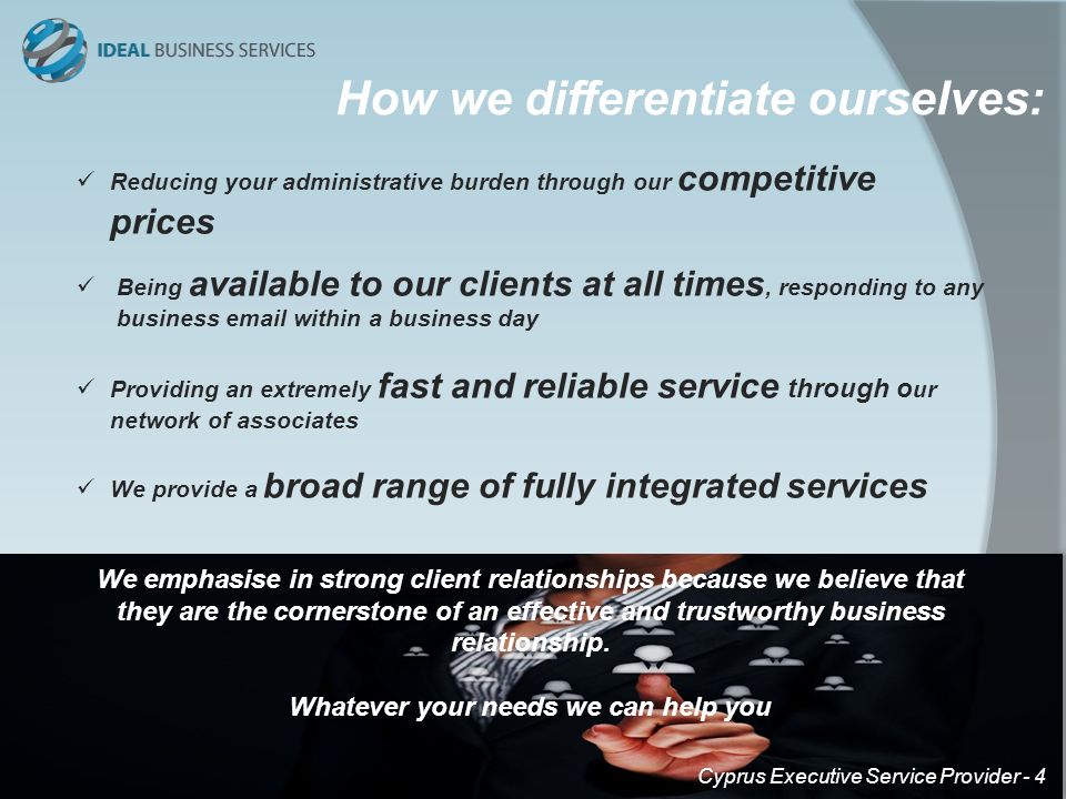 Reducing your administrative burden through our competitive prices Being available to our clients at all times, responding to any business  within a business day Providing an extremely fast and reliable service through o ur network of associates We provide a broad range of fully integrated services We emphasise in strong client relationships because we believe that they are the cornerstone of an effective and trustworthy business relationship.