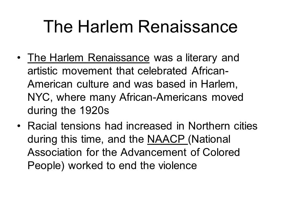 The Harlem Renaissance The Harlem Renaissance was a literary and artistic movement that celebrated African- American culture and was based in Harlem, NYC, where many African-Americans moved during the 1920s Racial tensions had increased in Northern cities during this time, and the NAACP (National Association for the Advancement of Colored People) worked to end the violence