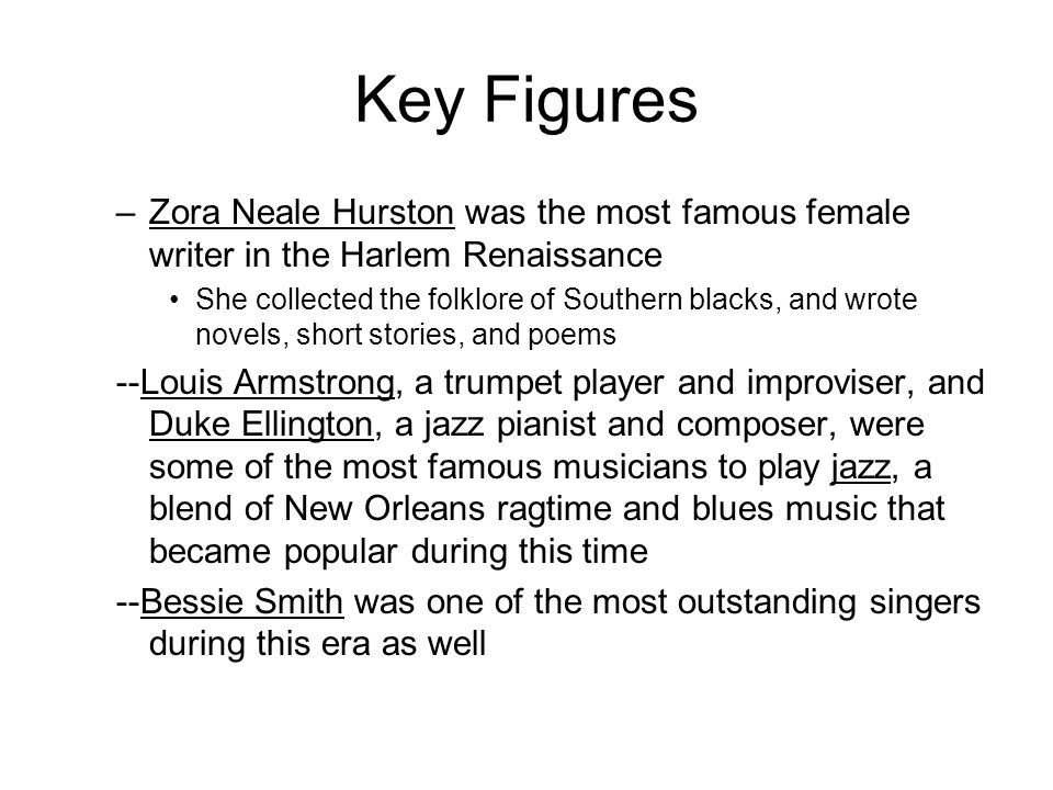 Key Figures –Zora Neale Hurston was the most famous female writer in the Harlem Renaissance She collected the folklore of Southern blacks, and wrote novels, short stories, and poems --Louis Armstrong, a trumpet player and improviser, and Duke Ellington, a jazz pianist and composer, were some of the most famous musicians to play jazz, a blend of New Orleans ragtime and blues music that became popular during this time --Bessie Smith was one of the most outstanding singers during this era as well