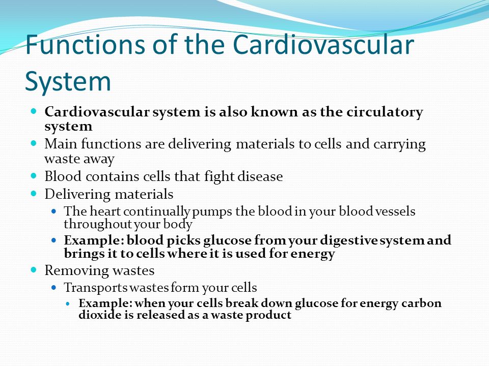 Functions of the Cardiovascular System Cardiovascular system is also known as the circulatory system Main functions are delivering materials to cells and carrying waste away Blood contains cells that fight disease Delivering materials The heart continually pumps the blood in your blood vessels throughout your body Example: blood picks glucose from your digestive system and brings it to cells where it is used for energy Removing wastes Transports wastes form your cells Example: when your cells break down glucose for energy carbon dioxide is released as a waste product