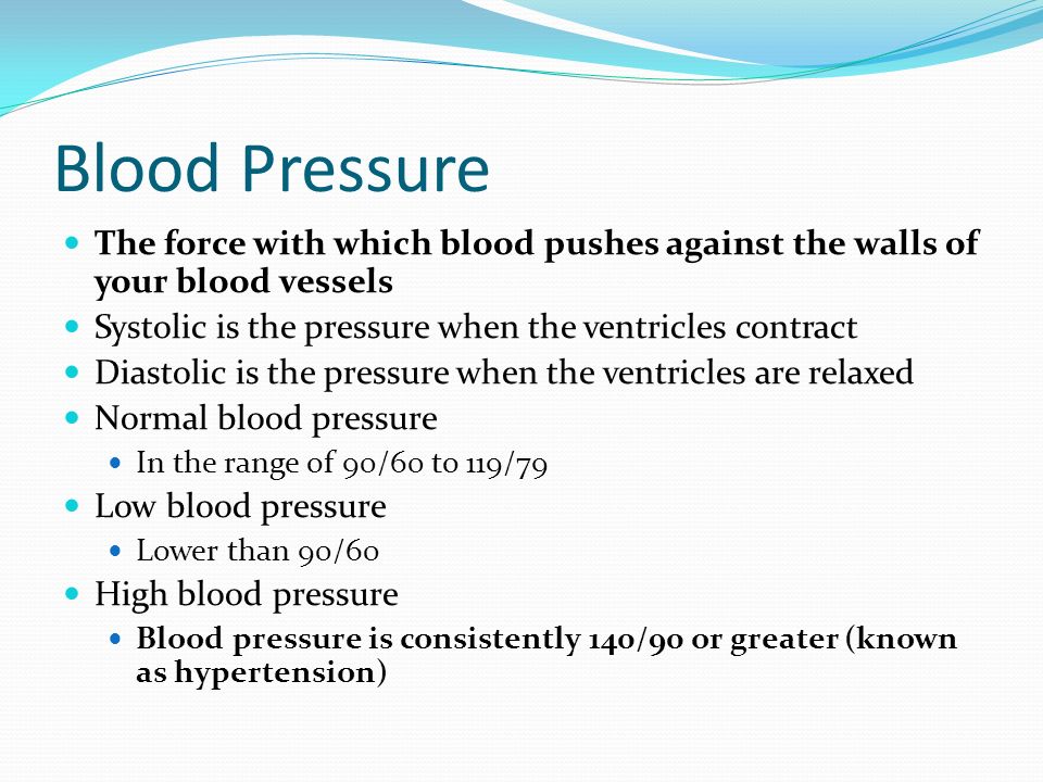 Blood Pressure The force with which blood pushes against the walls of your blood vessels Systolic is the pressure when the ventricles contract Diastolic is the pressure when the ventricles are relaxed Normal blood pressure In the range of 90/60 to 119/79 Low blood pressure Lower than 90/60 High blood pressure Blood pressure is consistently 140/90 or greater (known as hypertension)