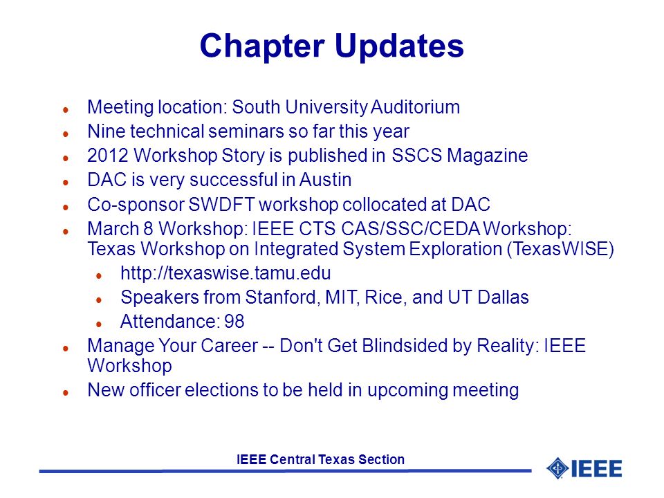 IEEE Central Texas Section Chapter Updates l Meeting location: South University Auditorium l Nine technical seminars so far this year l 2012 Workshop Story is published in SSCS Magazine l DAC is very successful in Austin l Co-sponsor SWDFT workshop collocated at DAC l March 8 Workshop: IEEE CTS CAS/SSC/CEDA Workshop: Texas Workshop on Integrated System Exploration (TexasWISE) l   l Speakers from Stanford, MIT, Rice, and UT Dallas l Attendance: 98 l Manage Your Career -- Don t Get Blindsided by Reality: IEEE Workshop l New officer elections to be held in upcoming meeting
