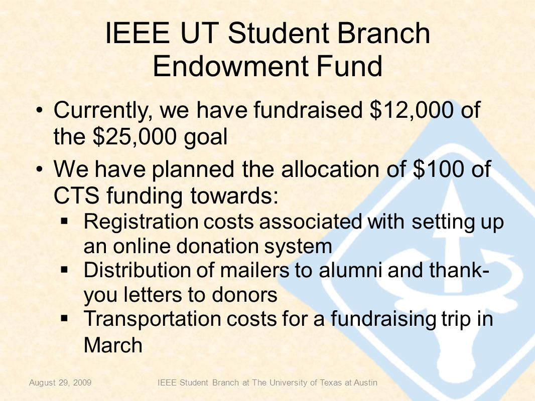 IEEE UT Student Branch Endowment Fund Currently, we have fundraised $12,000 of the $25,000 goal We have planned the allocation of $100 of CTS funding towards:  Registration costs associated with setting up an online donation system  Distribution of mailers to alumni and thank- you letters to donors  Transportation costs for a fundraising trip in March August 29, 2009IEEE Student Branch at The University of Texas at Austin