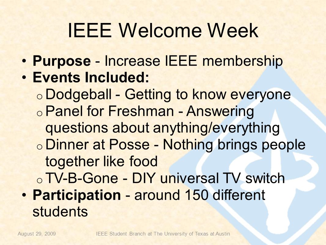 IEEE Welcome Week Purpose - Increase IEEE membership Events Included: o Dodgeball - Getting to know everyone o Panel for Freshman - Answering questions about anything/everything o Dinner at Posse - Nothing brings people together like food o TV-B-Gone - DIY universal TV switch Participation - around 150 different students August 29, 2009IEEE Student Branch at The University of Texas at Austin