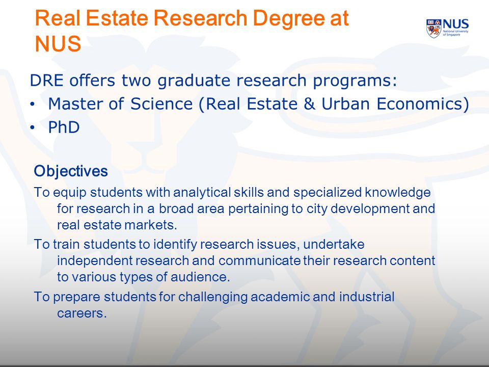 Real Estate Research Degree at NUS Objectives To equip students with analytical skills and specialized knowledge for research in a broad area pertaining to city development and real estate markets.