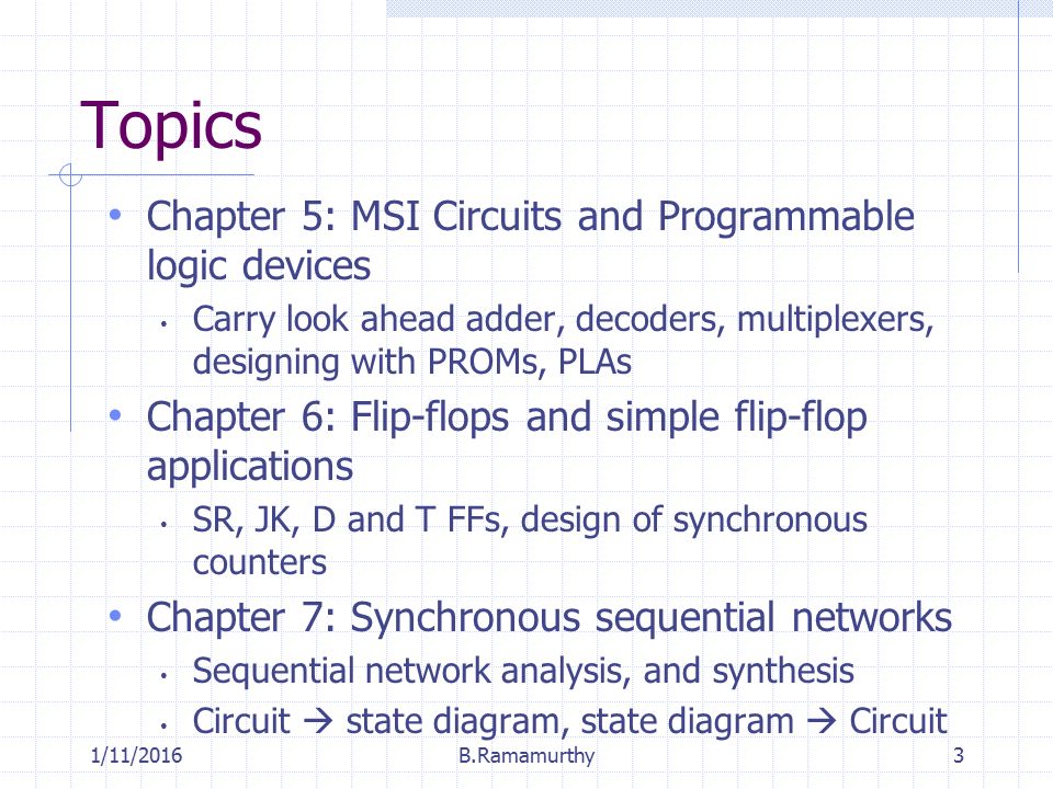 1/11/2016B.Ramamurthy3 Topics Chapter 5: MSI Circuits and Programmable logic devices Carry look ahead adder, decoders, multiplexers, designing with PROMs, PLAs Chapter 6: Flip-flops and simple flip-flop applications SR, JK, D and T FFs, design of synchronous counters Chapter 7: Synchronous sequential networks Sequential network analysis, and synthesis Circuit  state diagram, state diagram  Circuit