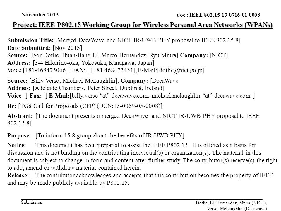 doc.: IEEE Submission November 2013 Dotlic, Li, Hernandez, Miura (NICT), Verso, McLaughlin (Decawave) Project: IEEE P Working Group for Wireless Personal Area Networks (WPANs) Submission Title: [Merged DecaWave and NICT IR-UWB PHY proposal to IEEE ] Date Submitted: [Nov 2013] Source: [Igor Dotlic, Huan-Bang Li, Marco Hernandez, Ryu Miura] Company: [NICT] Address: [3-4 Hikarino-oka, Yokosuka, Kanagawa, Japan] Voice:[ ], FAX: [:[ ], Source: [Billy Verso, Michael McLaughlin], Company: [DecaWave]] Address: [Adelaide Chambers, Peter Street, Dublin 8, Ireland] Voice[[] Fax: []  [billy.verso at decawave.com, michael.mclaughlin at decawave.com ] Re: [TG8 Call for Proposals (CFP) (DCN: )] Abstract:[The document presents a merged DecaWave and NICT IR-UWB PHY proposal to IEEE ] Purpose:[To inform 15.8 group about the benefits of IR-UWB PHY] Notice:This document has been prepared to assist the IEEE P