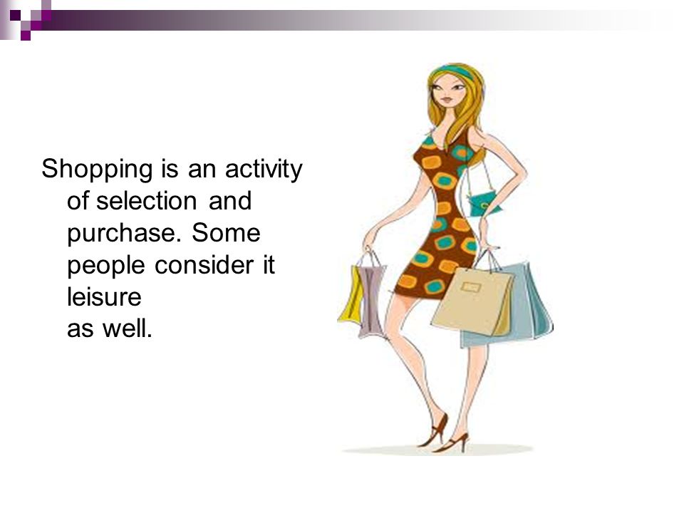 Shopping is an activity of selection and purchase. Some people consider it leisure as well.