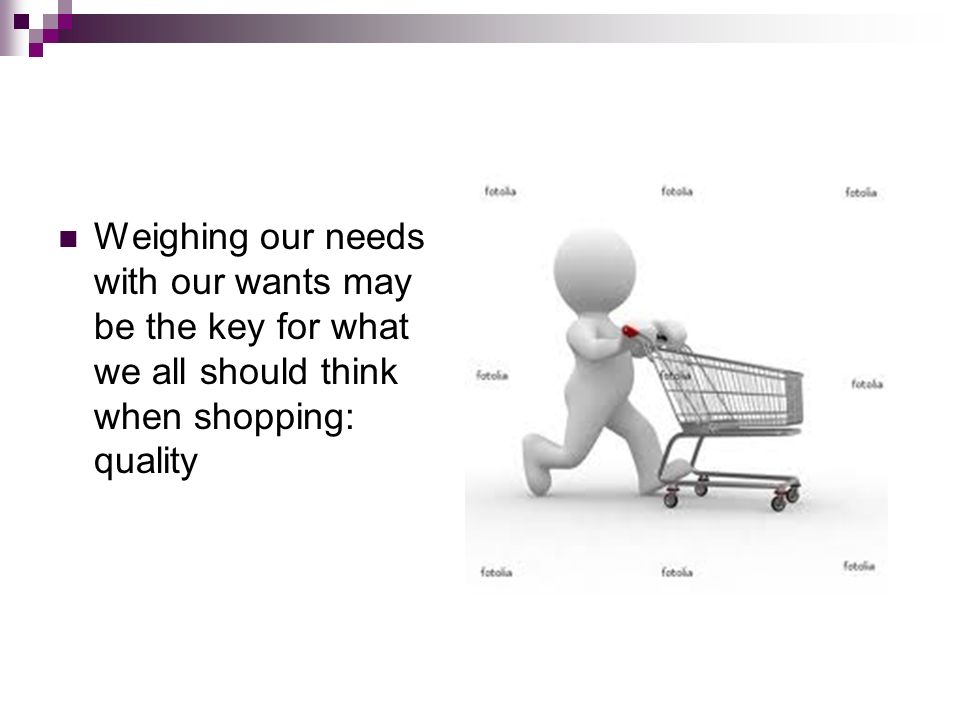 Weighing our needs with our wants may be the key for what we all should think when shopping: quality