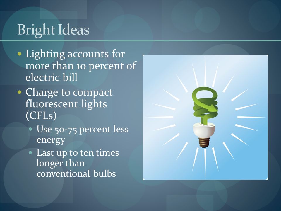 Bright Ideas Lighting accounts for more than 10 percent of electric bill Charge to compact fluorescent lights (CFLs) Use percent less energy Last up to ten times longer than conventional bulbs