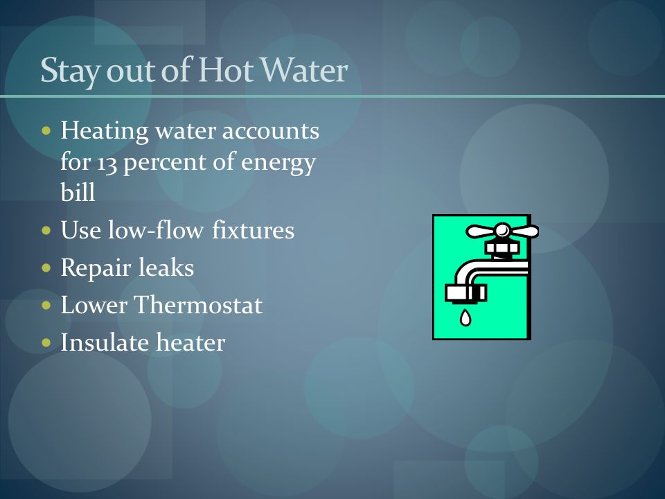 Stay out of Hot Water Heating water accounts for 13 percent of energy bill Use low-flow fixtures Repair leaks Lower Thermostat Insulate heater
