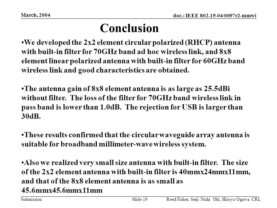doc.: IEEE /0097r2-mmwi Submission March, 2004 Reed Fisher, Seiji Nishi Oki, Hiroyo Ogawa CRLSlide 19 We developed the 2x2 element circular polarized (RHCP) antenna with built-in filter for 70GHz band ad hoc wireless link, and 8x8 element linear polarized antenna with built-in filter for 60GHz band wireless link and good characteristics are obtained.