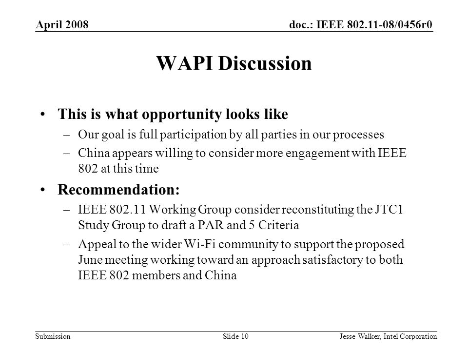 doc.: IEEE /0456r0 Submission April 2008 Jesse Walker, Intel CorporationSlide 10 WAPI Discussion This is what opportunity looks like –Our goal is full participation by all parties in our processes –China appears willing to consider more engagement with IEEE 802 at this time Recommendation: –IEEE Working Group consider reconstituting the JTC1 Study Group to draft a PAR and 5 Criteria –Appeal to the wider Wi-Fi community to support the proposed June meeting working toward an approach satisfactory to both IEEE 802 members and China