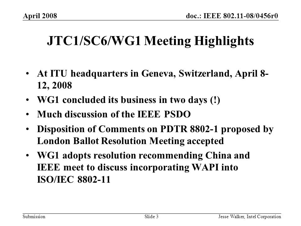 doc.: IEEE /0456r0 Submission April 2008 Jesse Walker, Intel CorporationSlide 3 JTC1/SC6/WG1 Meeting Highlights At ITU headquarters in Geneva, Switzerland, April 8- 12, 2008 WG1 concluded its business in two days (!) Much discussion of the IEEE PSDO Disposition of Comments on PDTR proposed by London Ballot Resolution Meeting accepted WG1 adopts resolution recommending China and IEEE meet to discuss incorporating WAPI into ISO/IEC