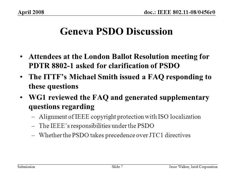 doc.: IEEE /0456r0 Submission April 2008 Jesse Walker, Intel CorporationSlide 7 Geneva PSDO Discussion Attendees at the London Ballot Resolution meeting for PDTR asked for clarification of PSDO The ITTF’s Michael Smith issued a FAQ responding to these questions WG1 reviewed the FAQ and generated supplementary questions regarding –Alignment of IEEE copyright protection with ISO localization –The IEEE’s responsibilities under the PSDO –Whether the PSDO takes precedence over JTC1 directives
