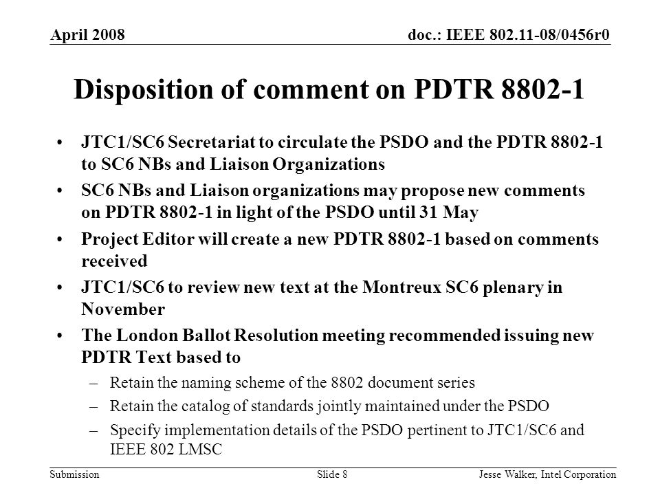 doc.: IEEE /0456r0 Submission April 2008 Jesse Walker, Intel CorporationSlide 8 Disposition of comment on PDTR JTC1/SC6 Secretariat to circulate the PSDO and the PDTR to SC6 NBs and Liaison Organizations SC6 NBs and Liaison organizations may propose new comments on PDTR in light of the PSDO until 31 May Project Editor will create a new PDTR based on comments received JTC1/SC6 to review new text at the Montreux SC6 plenary in November The London Ballot Resolution meeting recommended issuing new PDTR Text based to –Retain the naming scheme of the 8802 document series –Retain the catalog of standards jointly maintained under the PSDO –Specify implementation details of the PSDO pertinent to JTC1/SC6 and IEEE 802 LMSC