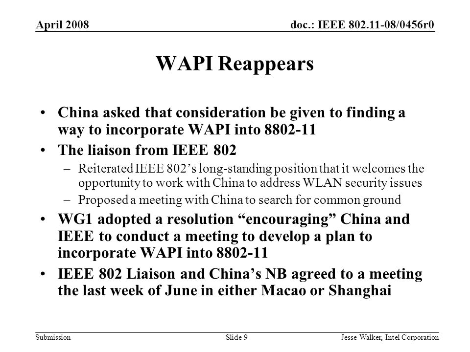 doc.: IEEE /0456r0 Submission April 2008 Jesse Walker, Intel CorporationSlide 9 WAPI Reappears China asked that consideration be given to finding a way to incorporate WAPI into The liaison from IEEE 802 –Reiterated IEEE 802’s long-standing position that it welcomes the opportunity to work with China to address WLAN security issues –Proposed a meeting with China to search for common ground WG1 adopted a resolution encouraging China and IEEE to conduct a meeting to develop a plan to incorporate WAPI into IEEE 802 Liaison and China’s NB agreed to a meeting the last week of June in either Macao or Shanghai