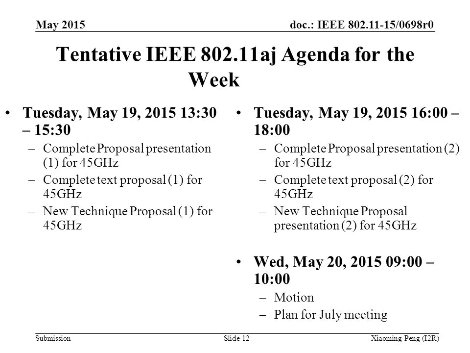 doc.: IEEE /0698r0 Submission Tentative IEEE aj Agenda for the Week Tuesday, May 19, :30 – 15:30 –Complete Proposal presentation (1) for 45GHz –Complete text proposal (1) for 45GHz –New Technique Proposal (1) for 45GHz Slide 12Xiaoming Peng (I2R) May 2015 Tuesday, May 19, :00 – 18:00 –Complete Proposal presentation (2) for 45GHz –Complete text proposal (2) for 45GHz –New Technique Proposal presentation (2) for 45GHz Wed, May 20, :00 – 10:00 –Motion –Plan for July meeting
