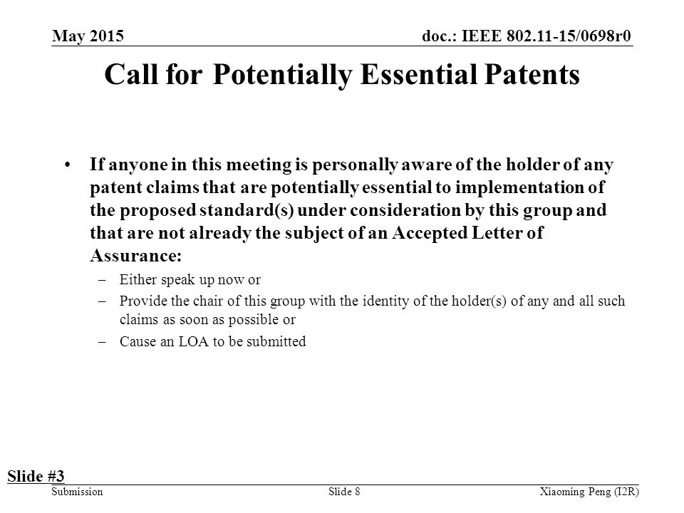 doc.: IEEE /0698r0 SubmissionSlide 8 Call for Potentially Essential Patents If anyone in this meeting is personally aware of the holder of any patent claims that are potentially essential to implementation of the proposed standard(s) under consideration by this group and that are not already the subject of an Accepted Letter of Assurance: –Either speak up now or –Provide the chair of this group with the identity of the holder(s) of any and all such claims as soon as possible or –Cause an LOA to be submitted Slide #3 Xiaoming Peng (I2R) May 2015