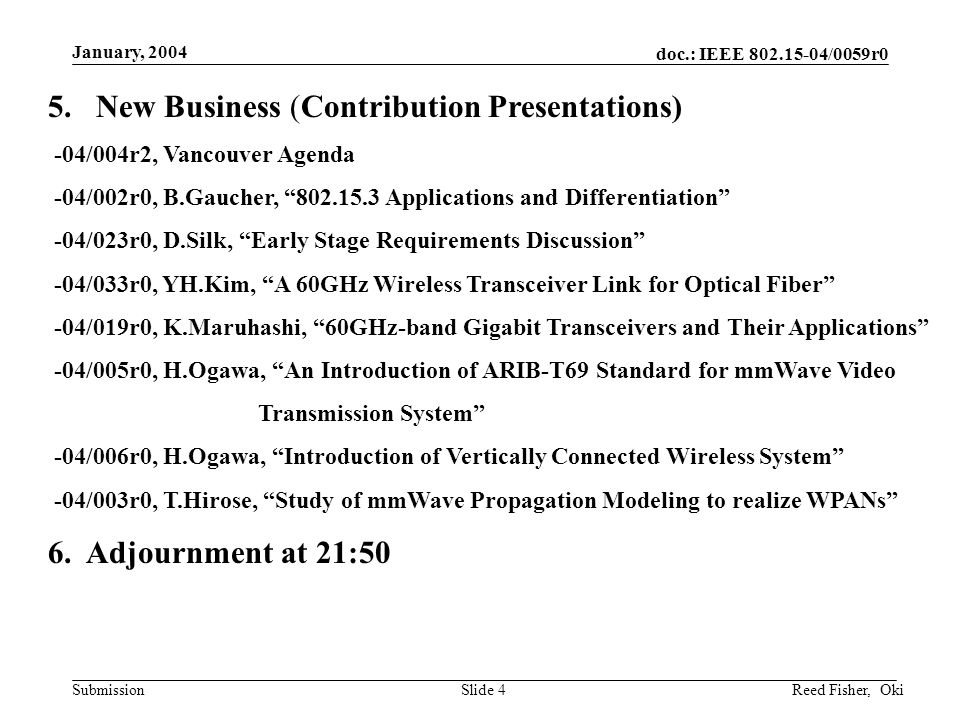 doc.: IEEE /0059r0 Submission January, 2004 Reed Fisher, OkiSlide 4 5.New Business (Contribution Presentations) -04/004r2, Vancouver Agenda -04/002r0, B.Gaucher, Applications and Differentiation -04/023r0, D.Silk, Early Stage Requirements Discussion -04/033r0, YH.Kim, A 60GHz Wireless Transceiver Link for Optical Fiber -04/019r0, K.Maruhashi, 60GHz-band Gigabit Transceivers and Their Applications -04/005r0, H.Ogawa, An Introduction of ARIB-T69 Standard for mmWave Video Transmission System -04/006r0, H.Ogawa, Introduction of Vertically Connected Wireless System -04/003r0, T.Hirose, Study of mmWave Propagation Modeling to realize WPANs 6.