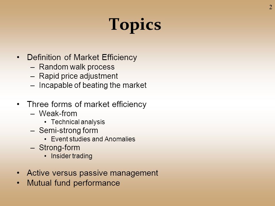 Topics Definition of Market Efficiency –Random walk process –Rapid price adjustment –Incapable of beating the market Three forms of market efficiency –Weak-from Technical analysis –Semi-strong form Event studies and Anomalies –Strong-form Insider trading Active versus passive management Mutual fund performance 2