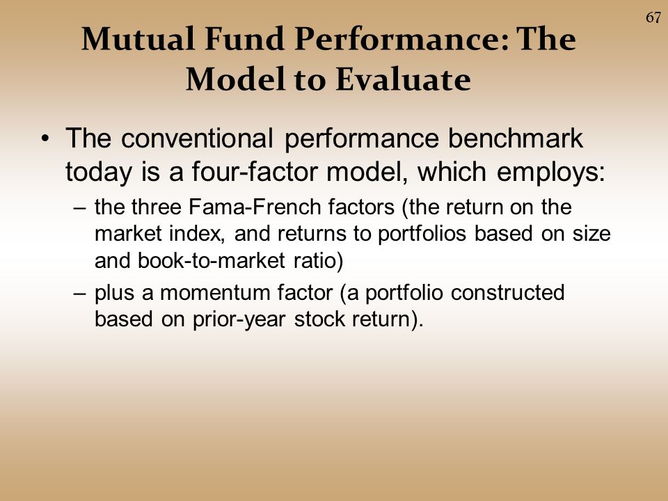Mutual Fund Performance: The Model to Evaluate The conventional performance benchmark today is a four-factor model, which employs: –the three Fama-French factors (the return on the market index, and returns to portfolios based on size and book-to-market ratio) –plus a momentum factor (a portfolio constructed based on prior-year stock return).