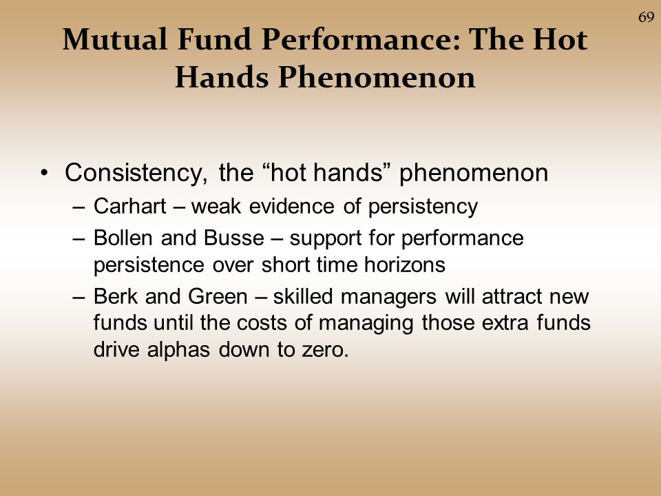 Mutual Fund Performance: The Hot Hands Phenomenon Consistency, the hot hands phenomenon –Carhart – weak evidence of persistency –Bollen and Busse – support for performance persistence over short time horizons –Berk and Green – skilled managers will attract new funds until the costs of managing those extra funds drive alphas down to zero.