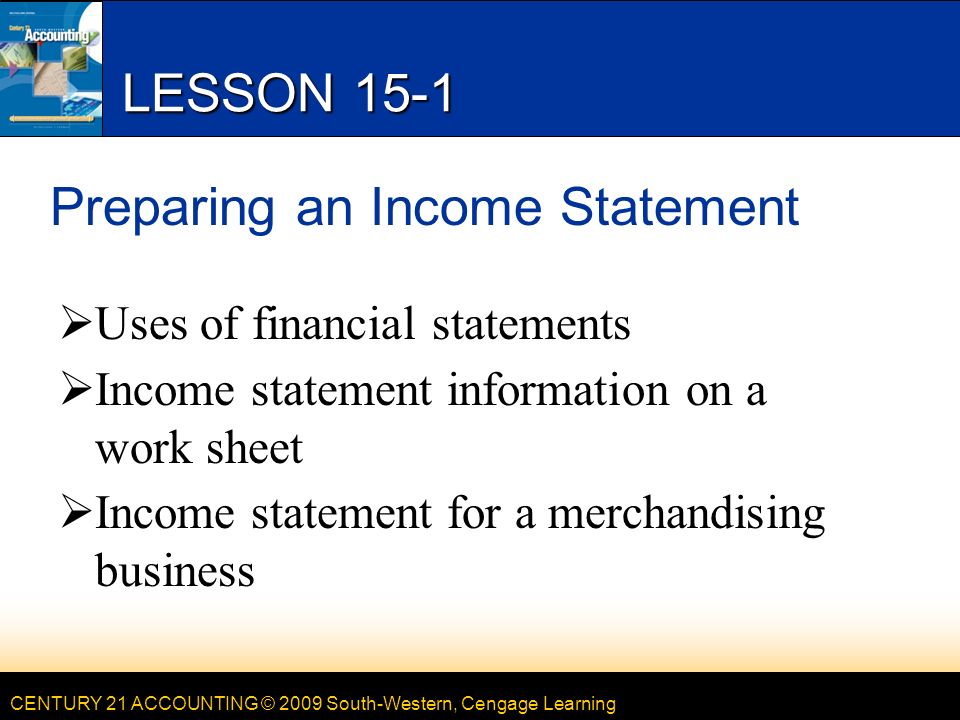 CENTURY 21 ACCOUNTING © 2009 South-Western, Cengage Learning LESSON 15-1 Preparing an Income Statement  Uses of financial statements  Income statement information on a work sheet  Income statement for a merchandising business