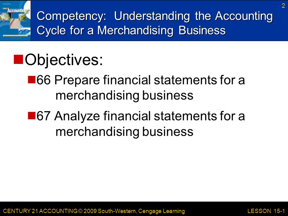 CENTURY 21 ACCOUNTING © 2009 South-Western, Cengage Learning Competency: Understanding the Accounting Cycle for a Merchandising Business 2 LESSON 15-1 Objectives: 66 Prepare financial statements for a merchandising business 67 Analyze financial statements for a merchandising business