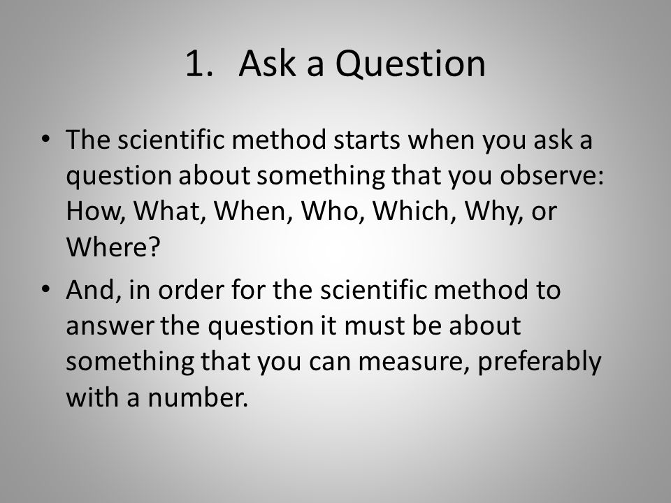 1.Ask a Question The scientific method starts when you ask a question about something that you observe: How, What, When, Who, Which, Why, or Where.