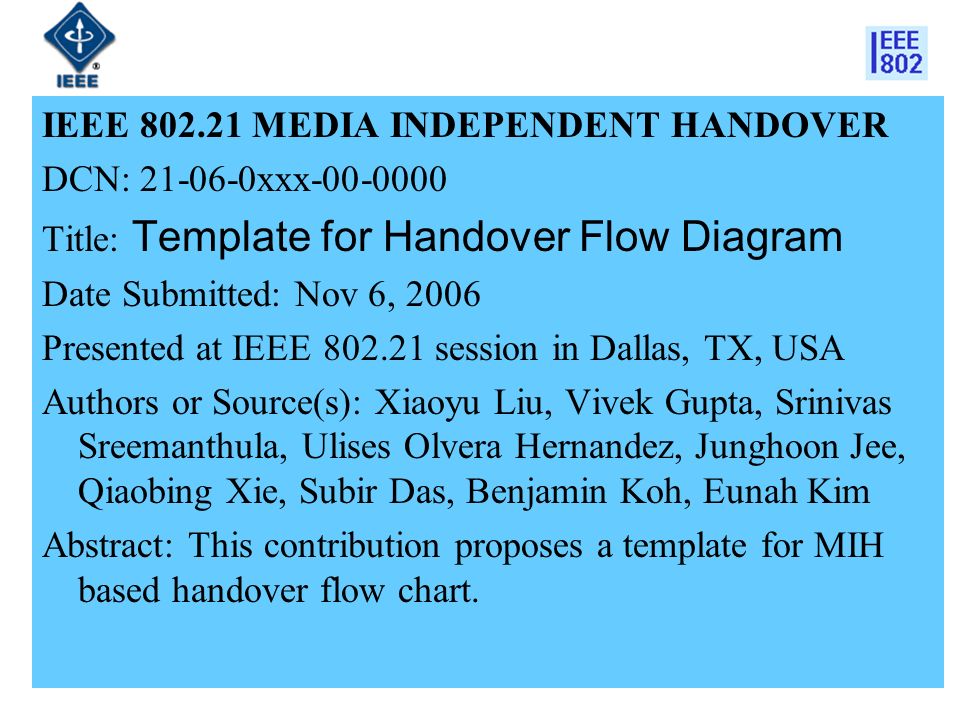1 IEEE MEDIA INDEPENDENT HANDOVER DCN: xxx Title: Template for Handover Flow Diagram Date Submitted: Nov 6, 2006 Presented at IEEE session in Dallas, TX, USA Authors or Source(s): Xiaoyu Liu, Vivek Gupta, Srinivas Sreemanthula, Ulises Olvera Hernandez, Junghoon Jee, Qiaobing Xie, Subir Das, Benjamin Koh, Eunah Kim Abstract: This contribution proposes a template for MIH based handover flow chart.