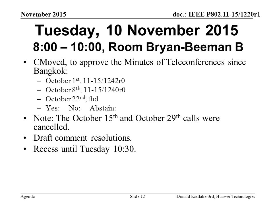 doc.: IEEE P /1220r1 Agenda November 2015 Donald Eastlake 3rd, Huawei TechnologiesSlide 12 Tuesday, 10 November :00 – 10:00, Room Bryan-Beeman B CMoved, to approve the Minutes of Teleconferences since Bangkok: –October 1 st, 11-15/1242r0 –October 8 th, 11-15/1240r0 –October 22 nd, tbd –Yes: No: Abstain: Note: The October 15 th and October 29 th calls were cancelled.