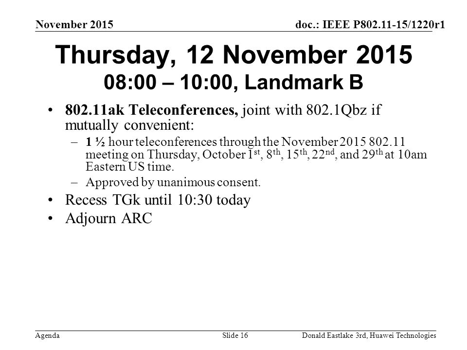 doc.: IEEE P /1220r1 Agenda November 2015 Donald Eastlake 3rd, Huawei TechnologiesSlide 16 Thursday, 12 November :00 – 10:00, Landmark B ak Teleconferences, joint with 802.1Qbz if mutually convenient: –1 ½ hour teleconferences through the November meeting on Thursday, October 1 st, 8 th, 15 th, 22 nd, and 29 th at 10am Eastern US time.