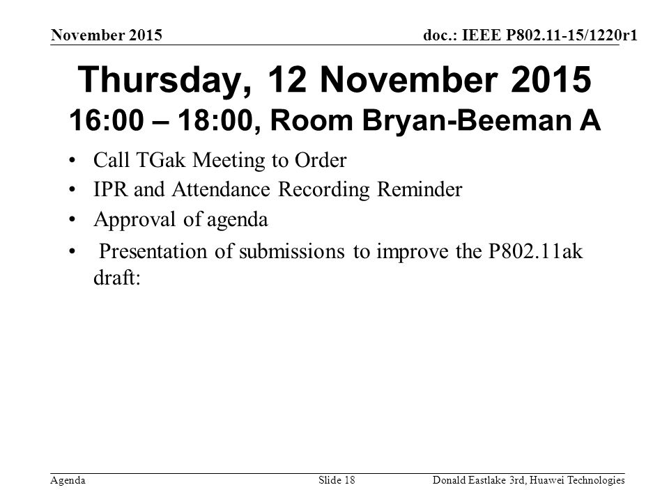doc.: IEEE P /1220r1 Agenda November 2015 Donald Eastlake 3rd, Huawei TechnologiesSlide 18 Thursday, 12 November :00 – 18:00, Room Bryan-Beeman A Call TGak Meeting to Order IPR and Attendance Recording Reminder Approval of agenda Presentation of submissions to improve the P802.11ak draft:
