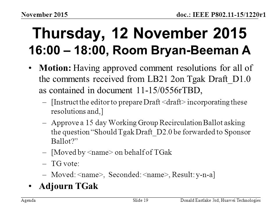 doc.: IEEE P /1220r1 Agenda November 2015 Donald Eastlake 3rd, Huawei TechnologiesSlide 19 Thursday, 12 November :00 – 18:00, Room Bryan-Beeman A Motion: Having approved comment resolutions for all of the comments received from LB21 2on Tgak Draft_D1.0 as contained in document 11-15/0556rTBD, –[Instruct the editor to prepare Draft incorporating these resolutions and,] –Approve a 15 day Working Group Recirculation Ballot asking the question Should Tgak Draft_D2.0 be forwarded to Sponsor Ballot –[Moved by on behalf of TGak –TG vote: –Moved:, Seconded:, Result: y-n-a] Adjourn TGak