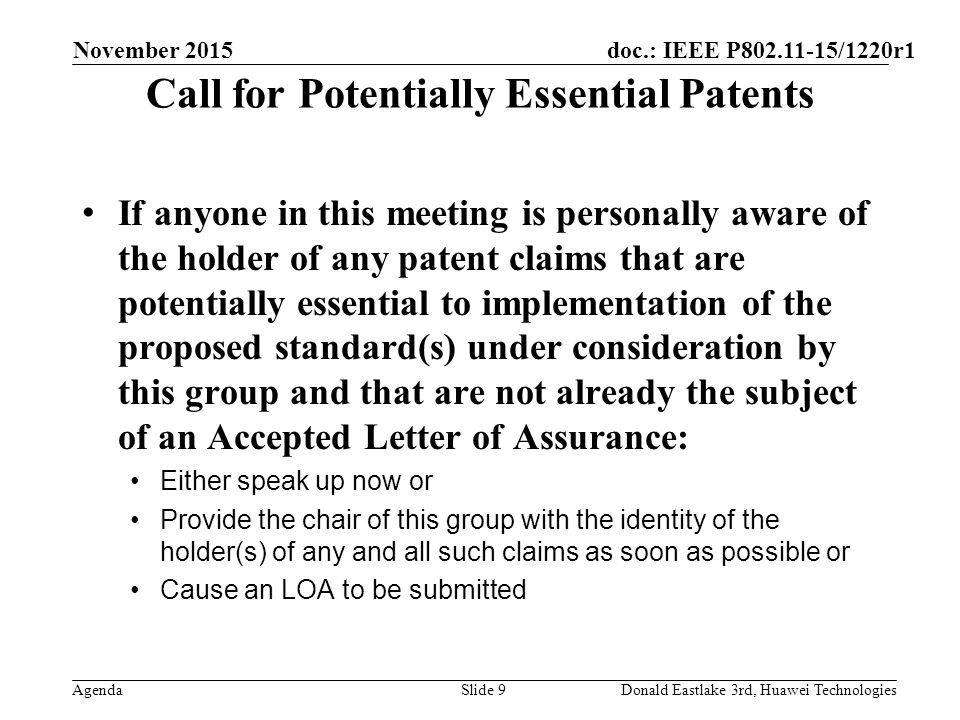 doc.: IEEE P /1220r1 Agenda Call for Potentially Essential Patents If anyone in this meeting is personally aware of the holder of any patent claims that are potentially essential to implementation of the proposed standard(s) under consideration by this group and that are not already the subject of an Accepted Letter of Assurance: Either speak up now or Provide the chair of this group with the identity of the holder(s) of any and all such claims as soon as possible or Cause an LOA to be submitted November 2015 Slide 9Donald Eastlake 3rd, Huawei Technologies