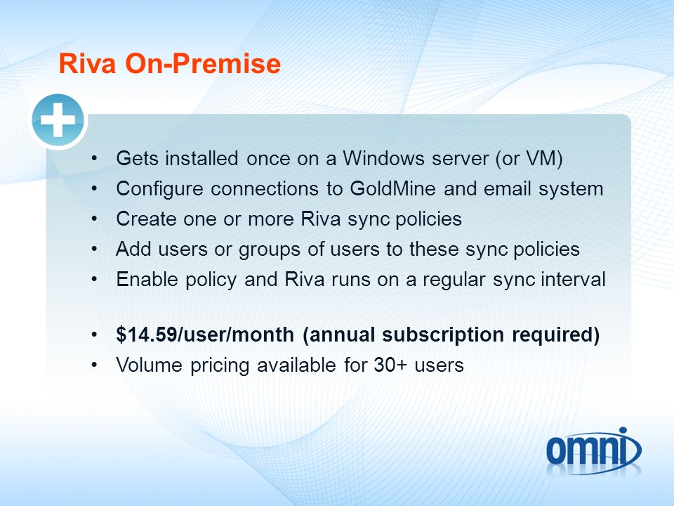 Riva On-Premise Gets installed once on a Windows server (or VM) Configure connections to GoldMine and  system Create one or more Riva sync policies Add users or groups of users to these sync policies Enable policy and Riva runs on a regular sync interval $14.59/user/month (annual subscription required) Volume pricing available for 30+ users
