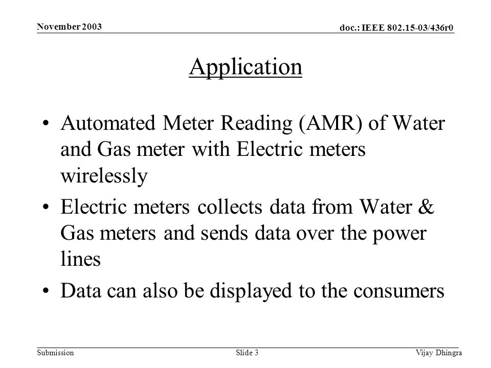 doc.: IEEE /436r0 Submission November 2003 Vijay DhingraSlide 3 Application Automated Meter Reading (AMR) of Water and Gas meter with Electric meters wirelessly Electric meters collects data from Water & Gas meters and sends data over the power lines Data can also be displayed to the consumers
