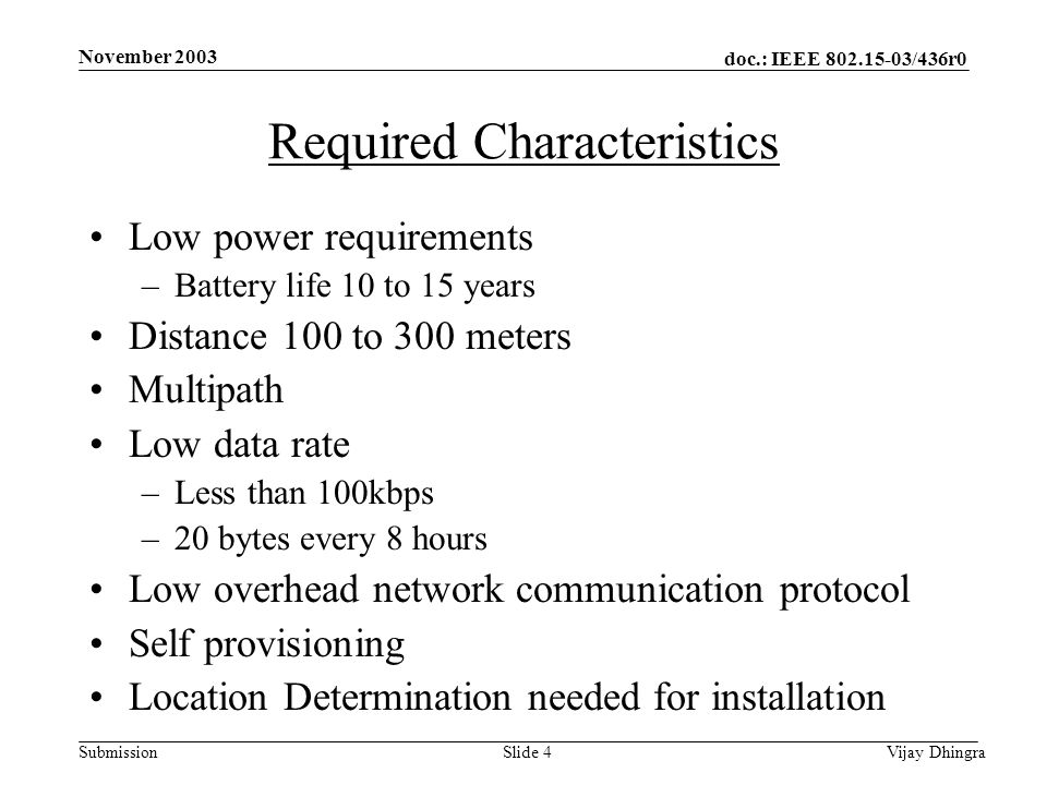 doc.: IEEE /436r0 Submission November 2003 Vijay DhingraSlide 4 Required Characteristics Low power requirements –Battery life 10 to 15 years Distance 100 to 300 meters Multipath Low data rate –Less than 100kbps –20 bytes every 8 hours Low overhead network communication protocol Self provisioning Location Determination needed for installation