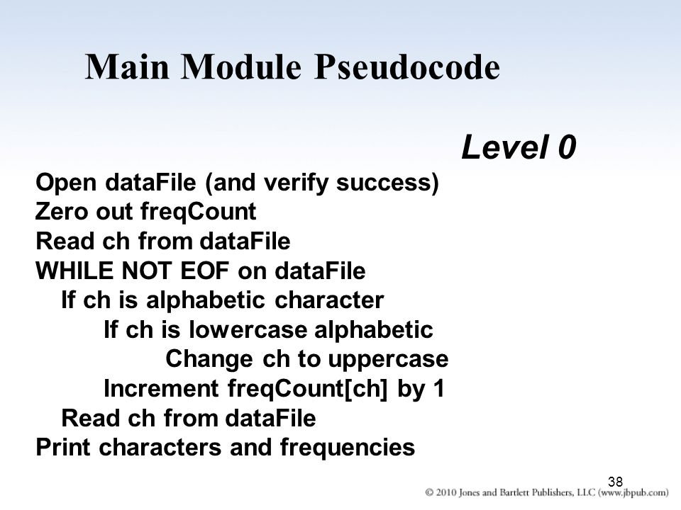 38 Main Module Pseudocode Level 0 Open dataFile (and verify success) Zero out freqCount Read ch from dataFile WHILE NOT EOF on dataFile If ch is alphabetic character If ch is lowercase alphabetic Change ch to uppercase Increment freqCount[ch] by 1 Read ch from dataFile Print characters and frequencies