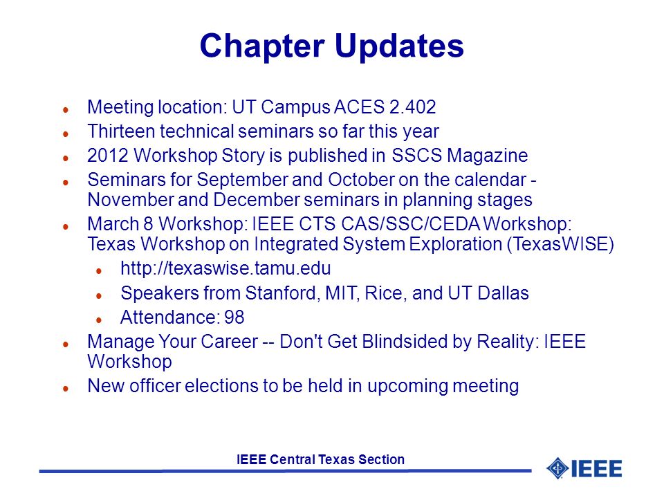 IEEE Central Texas Section Chapter Updates l Meeting location: UT Campus ACES l Thirteen technical seminars so far this year l 2012 Workshop Story is published in SSCS Magazine l Seminars for September and October on the calendar - November and December seminars in planning stages l March 8 Workshop: IEEE CTS CAS/SSC/CEDA Workshop: Texas Workshop on Integrated System Exploration (TexasWISE) l   l Speakers from Stanford, MIT, Rice, and UT Dallas l Attendance: 98 l Manage Your Career -- Don t Get Blindsided by Reality: IEEE Workshop l New officer elections to be held in upcoming meeting