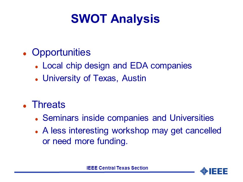IEEE Central Texas Section SWOT Analysis l Opportunities l Local chip design and EDA companies l University of Texas, Austin l Threats l Seminars inside companies and Universities l A less interesting workshop may get cancelled or need more funding.