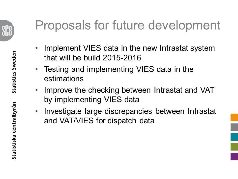 Proposals for future development Implement VIES data in the new Intrastat system that will be build Testing and implementing VIES data in the estimations Improve the checking between Intrastat and VAT by implementing VIES data Investigate large discrepancies between Intrastat and VAT/VIES for dispatch data
