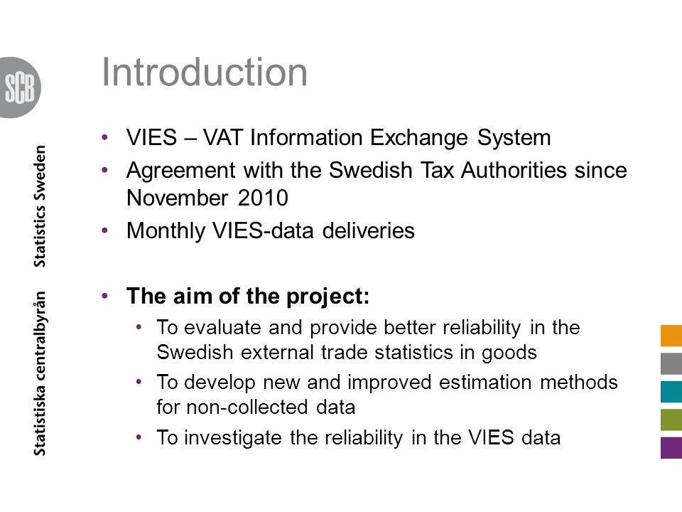 Introduction VIES – VAT Information Exchange System Agreement with the Swedish Tax Authorities since November 2010 Monthly VIES-data deliveries The aim of the project: To evaluate and provide better reliability in the Swedish external trade statistics in goods To develop new and improved estimation methods for non-collected data To investigate the reliability in the VIES data