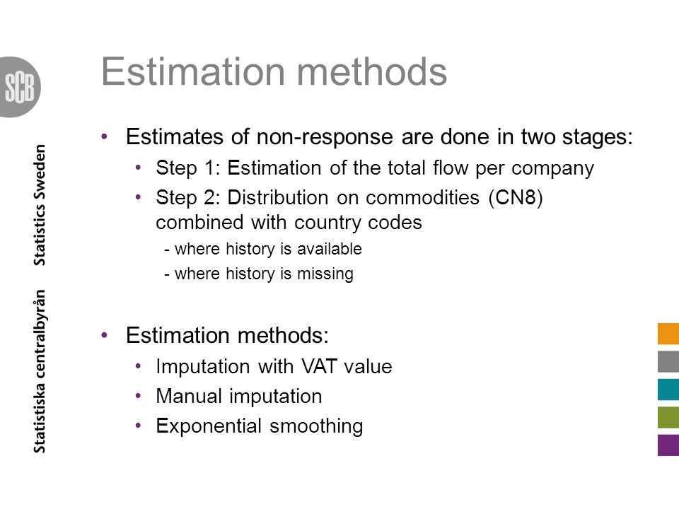 Estimation methods Estimates of non-response are done in two stages: Step 1: Estimation of the total flow per company Step 2: Distribution on commodities (CN8) combined with country codes - where history is available - where history is missing Estimation methods: Imputation with VAT value Manual imputation Exponential smoothing
